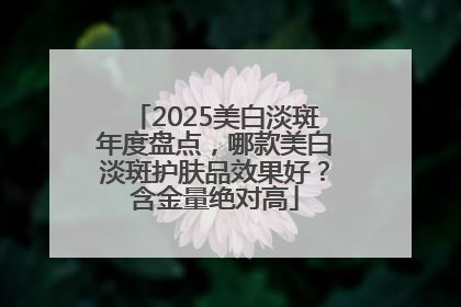 2025美白淡斑年度盘点，哪款美白淡斑护肤品效果好？含金量绝对高